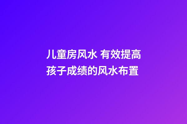 儿童房风水 有效提高孩子成绩的风水布置